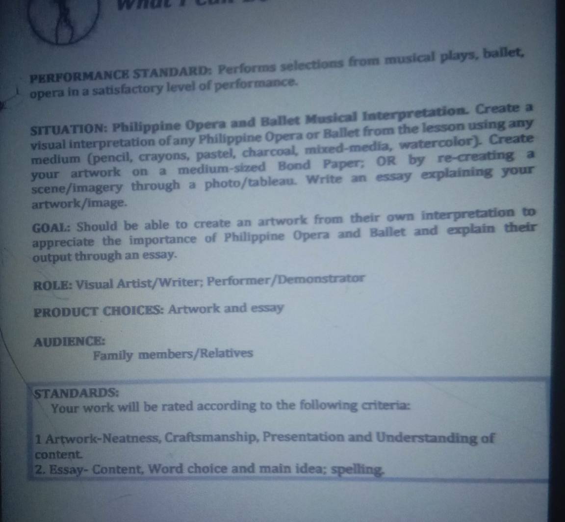 who 
PERFORMANCE STANDARD: Performs selections from musical plays, ballet, 
opera in a satisfactory level of performance. 
SITUATION: Philippine Opera and Ballet Musical Interpretation. Create a 
visual interpretation of any Philippine Opera or Ballet from the lesson using any 
medium (pencil, crayons, pastel, charcoal, mixed-media, watercolor). Create 
your artwork on a medium-sized Bond Paper; OR by re-creating a 
scene/imagery through a photo/tableau. Write an essay explaining your 
artwork/image. 
GOAL: Should be able to create an artwork from their own interpretation to 
appreciate the importance of Philippine Opera and Ballet and explain their 
output through an essay. 
ROLE: Visual Artist/Writer; Performer/Demonstrator 
PRODUCT CHOICES: Artwork and essay 
AUDIENCE: 
Family members/Relatives 
STANDARDS: 
Your work will be rated according to the following criteria: 
1 Artwork-Neatness, Craftsmanship, Presentation and Understanding of 
content. 
2. Essay- Content, Word choice and main idea; spelling.