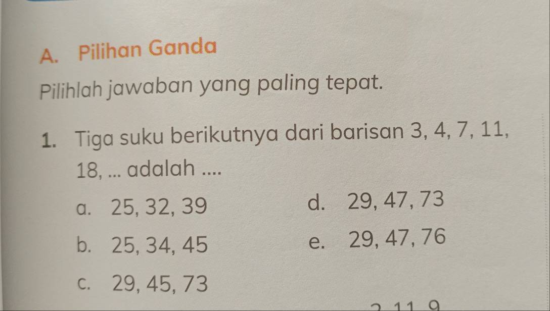 Pilihan Ganda
Pilihlah jawaban yang paling tepat.
1. Tiga suku berikutnya dari barisan 3, 4, 7, 11,
18, ... adalah ....
a. 25, 32, 39 d. 29, 47, 73
b. 25, 34, 45 e. 29, 47, 76
c. 29, 45, 73
1 1 9