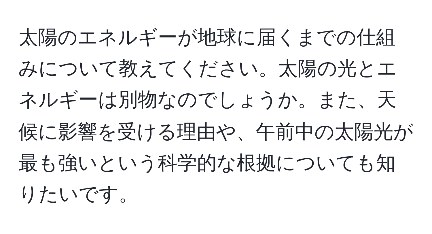 太陽のエネルギーが地球に届くまでの仕組みについて教えてください。太陽の光とエネルギーは別物なのでしょうか。また、天候に影響を受ける理由や、午前中の太陽光が最も強いという科学的な根拠についても知りたいです。