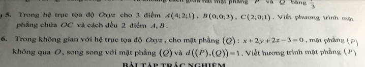 Tể nái kạt pháng Q bāng frac 3
5. Trong hệ trục tọa độ Oxyz cho 3 điểm A(4;2;1), B(0;0;3), C(2;0;1) Viết phương trình mặt 
phẳng chứa OC và cách đều 2 điểm A, B. 
6. Trong không gian với hệ trục tọa độ Oxyz , cho mặt phẳng (Q) : x+2y+2z-3=0 , mặt phẳng (P) 
không qua 0, song song với mặt phẳng (Q) và d((P),(Q))=1. Viết hương trình mặt phẳng (P) 
Bàitáp trác Nghiêm