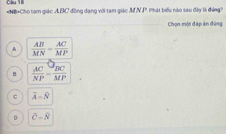 Cho tam giác ABC đồng dạng với tam giác MN. P. Phát biểu nào sau đây là đúng?
Chọn một đáp án đúng
A  AB/MN = AC/MP 
B  AC/NP = BC/MP 
C widehat A=widehat N
D widehat C=widehat N