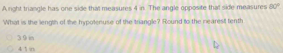 A right triangle has one side that measures 4 in. The angle opposite that side measures 80^o. 
What is the length of the hypotenuse of the triangle? Round to the nearest tenth.
3 9 in.
4.1 in.