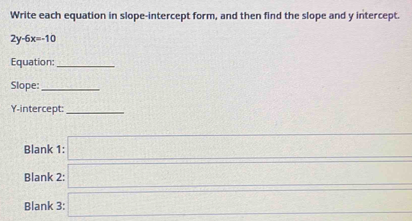 Write each equation in slope-intercept form, and then find the slope and y intercept.
2y-6x=-10
Equation:_ 
Slope:_ 
Y-intercept:_ 
Blank 1: □ 2x-3 
Blank 2: 
Blank 3: frac □ =□ C-△ C-2 □ 
=□