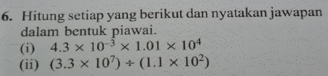 Hitung setiap yang berikut dan nyatakan jawapan 
dalam bentuk piawai. 
(i) 4.3* 10^(-3)* 1.01* 10^4
(ii) (3.3* 10^7)/ (1.1* 10^2)