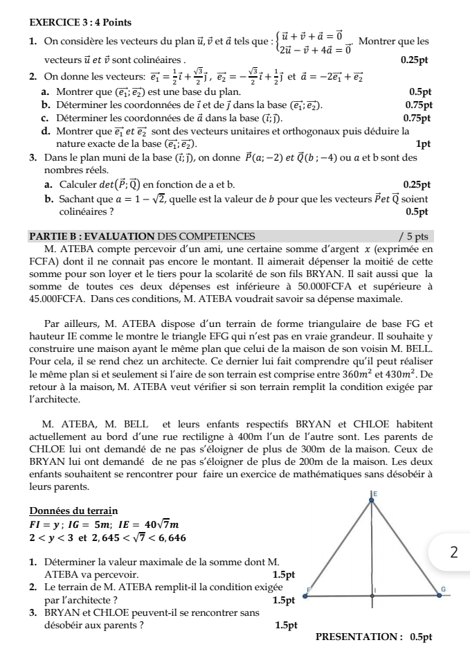 On considère les vecteurs du plan ū,  et ā tels que : beginarrayl vector u+vector v+vector a=vector 0 2vector u-vector v+4vector a=vector 0endarray.. Montrer que les
vecteurs vector u et vector v sont colinéaires . 0.25pt
2. On donne les vecteurs: vector e_1= 1/2 vector l+ sqrt(3)/2 vector j,vector e_2=- sqrt(3)/2 vector l+ 1/2 vector j et vector a=-2vector e_1+vector e_2
a. Montrer que (vector e_1;vector e_2) est une base du plan. 0.5pt
b. Déterminer les coordonnées de 7 et de 7 dans la base (vector e_1;vector e_2). 0.75pt
c. Déterminer les coordonnées de ā dans la base (vector l;vector j). 0.75pt
d. Montrer que vector e_1 et vector e_2 sont des vecteurs unitaires et orthogonaux puis déduire la
nature exacte de la base (vector e_1;vector e_2). 1pt
3. Dans le plan muni de la base (vector l;vector j). , on donne vector P(a;-2) et vector Q(b;-4) ou a et b sont des
nombres réels.
a. Calculer det (vector P;vector Q) en fonction de a et b. 0.25pt
b. Sachant que a=1-sqrt(2) , quelle est la valeur de b pour que les vecteurs vector P et vector Q soient
colinéaires ? 0.5pt
PARTIE B : EVALUATION DES COMPETENCES / 5 pts
M. ATEBA compte percevoir d'un ami, une certaine somme d'argent x (exprimée en
FCFA) dont il ne connait pas encore le montant. Il aimerait dépenser la moitié de cette
somme pour son loyer et le tiers pour la scolarité de son fils BRYAN. Il sait aussi que la
somme de toutes ces deux dépenses est inférieure à 50.000FCFA et supérieure à
45.000FCFA. Dans ces conditions, M. ATEBA voudrait savoir sa dépense maximale.
Par ailleurs, M. ATEBA dispose d'un terrain de forme triangulaire de base FG et
hauteur IE comme le montre le triangle EFG qui n’est pas en vraie grandeur. Il souhaite y
construire une maison ayant le même plan que celui de la maison de son voisin M. BELL.
Pour cela, il se rend chez un architecte. Ce dernier lui fait comprendre qu'il peut réaliser
le même plan si et seulement si l'aire de son terrain est comprise entre 360m^2 et 430m^2
retour à la maison, M. ATEBA veut vérifier si son terrain remplit la condition exigée par  De
l’architecte.
M. ATEBA, M. BELL et leurs enfants respectifs BRYAN et CHLOE habitent
actuellement au bord d'une rue rectiligne à 400m l'un de l'autre sont. Les parents de
CHLOE lui ont demandé de ne pas s'éloigner de plus de 300m de la maison. Ceux de
BRYAN lui ont demandé de ne pas s'éloigner de plus de 200m de la maison. Les deux
enfants souhaitent se rencontrer pour faire un exercice de mathématiques sans désobéir à
leurs parents
Données du terrain
FI=y;IG=5m;IE=40sqrt(7)m
2 et 2,645 <6,646
1. Déterminer la valeur maximale de la somme dont M.
ATEBA va percevoir. 1.5pt
2. Le terrain de M. ATEBA remplit-il la condition exigée
par l'architecte ? 1.5pt
3. BRYAN et CHLOE peuvent-il se rencontrer sans
désobéir aux parents ? 1.5pt
PRESENTATION : 0.5pt