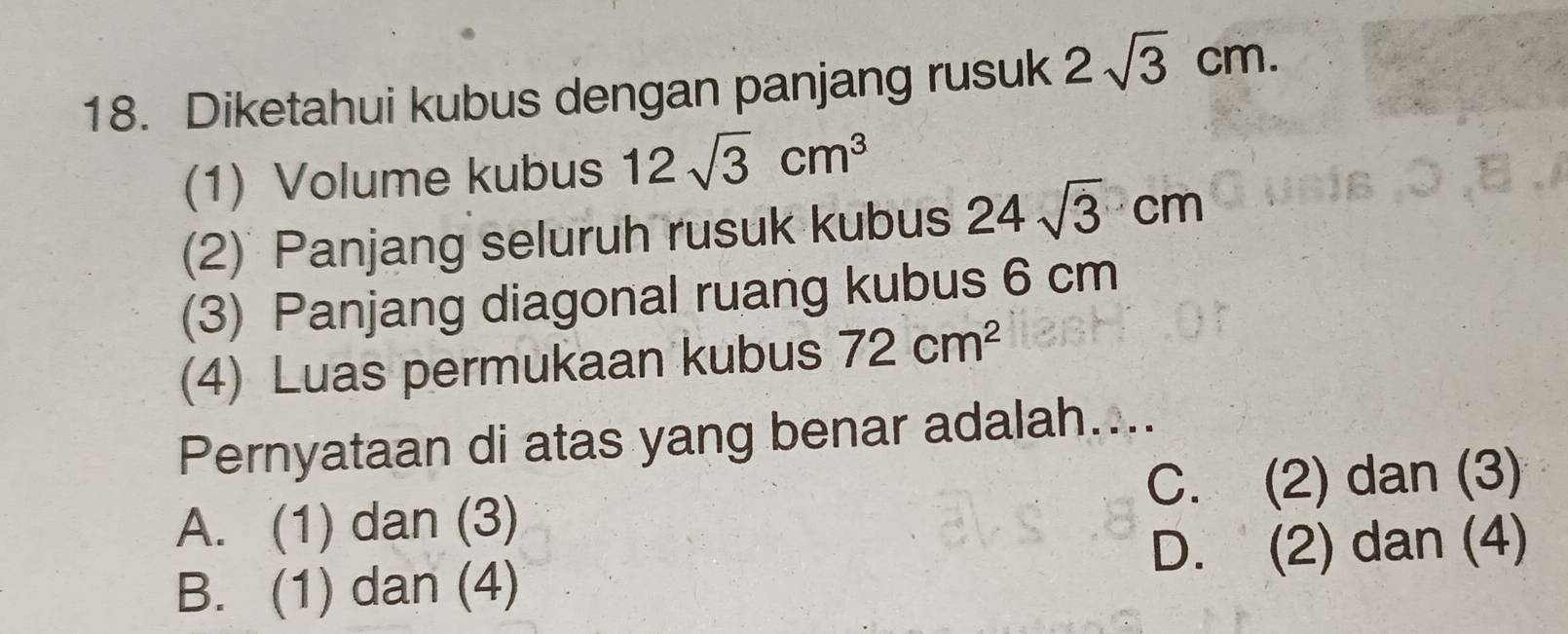 Diketahui kubus dengan panjang rusuk 2sqrt(3)cm. 
(1) Volume kubus 12sqrt(3)cm^3
(2) Panjang seluruh rusuk kubus 24sqrt(3)cm
(3) Panjang diagonal ruang kubus 6 cm
(4) Luas permukaan kubus 72cm^2
Pernyataan di atas yang benar adalah....
A. (1) dan (3) C. (2) dan (3)
B. (1) dan (4) D. (2) dan (4)