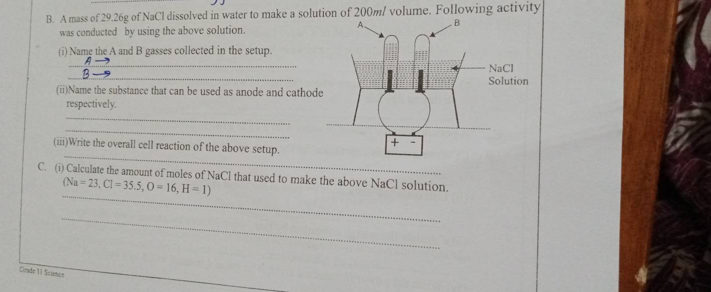 A mass of 29.26g of NaCl dissolved in water to make a solution of 200ml volume. Following activity 
was conducted by using the above solution. 
(i) Name the A and B gasses collected in the setup. 
_ 
_ 
(ii)Name the substance that can be used as anode and cathod 
respectively. 
_ 
_ 
_ 
(iii)Write the overall cell reaction of the above setup. 
_ 
C. (i) Calculate the amount of moles of NaCl that used to make the above NaCl solution.
(Na=23,Cl=35.5, O=16, H=1)
_ 
Grade 11 Science