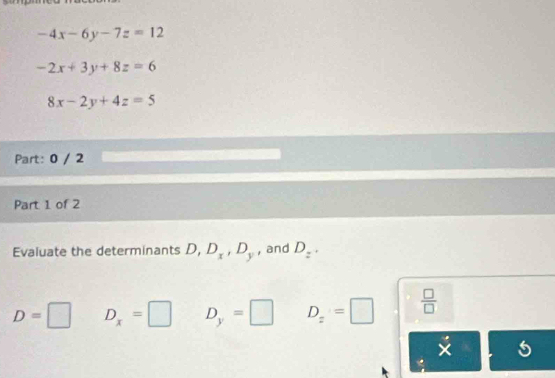 -4x-6y-7z=12
-2x+3y+8z=6
8x-2y+4z=5
Part: 0 / 2
Part 1 of 2
Evaluate the determinants D, D_x, D_y , and D_z^(·)
D=□ D_x=□ D_y=□ D_z=□  □ /□   
5