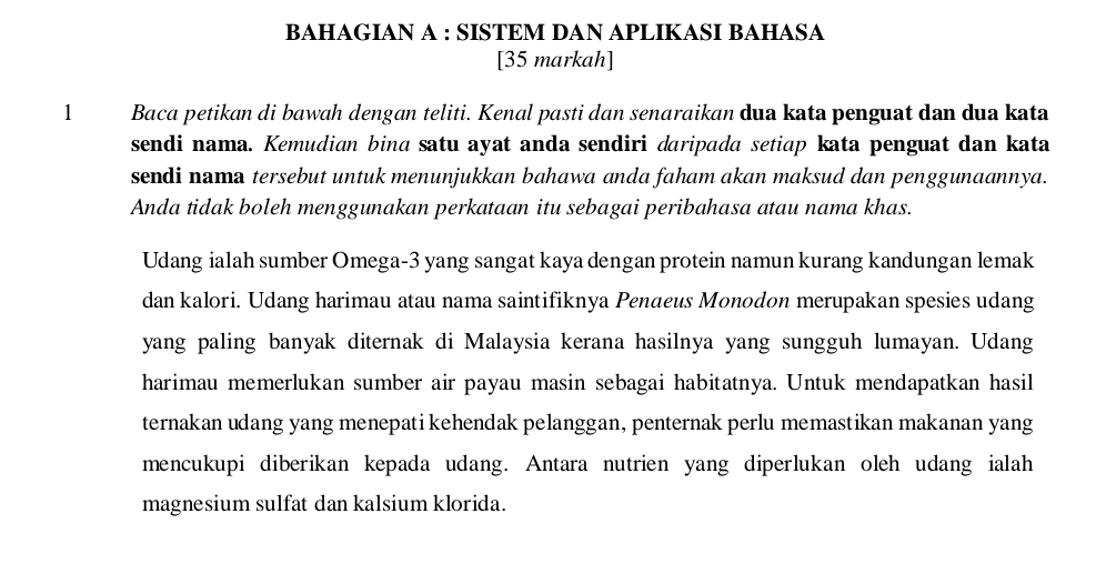 BAHAGIAN A : SISTEM DAN APLIKASI BAHASA 
[35 markah] 
1 Baca petikan di bawah dengan teliti. Kenal pasti dan senaraikan dua kata penguat dan dua kata 
sendi nama. Kemudian bina satu ayat anda sendiri daripada setiap kata penguat dan kata 
sendi nama tersebut untuk menunjukkan bahawa anda faham akan maksud dan penggunaannya. 
Anda tidak boleh menggunakan perkataan itu sebagai peribahasa atau nama khas. 
Udang ialah sumber Omega -3 yang sangat kaya dengan protein namun kurang kandungan lemak 
dan kalori. Udang harimau atau nama saintifiknya Penaeus Monodon merupakan spesies udang 
yang paling banyak diternak di Malaysia kerana hasilnya yang sungguh lumayan. Udang 
harimau memerlukan sumber air payau masin sebagai habitatnya. Untuk mendapatkan hasil 
ternakan udang yang menepati kehendak pelanggan, penternak perlu memastikan makanan yang 
mencukupi diberikan kepada udang. Antara nutrien yang diperlukan oleh udang ialah 
magnesium sulfat dan kalsium klorida.