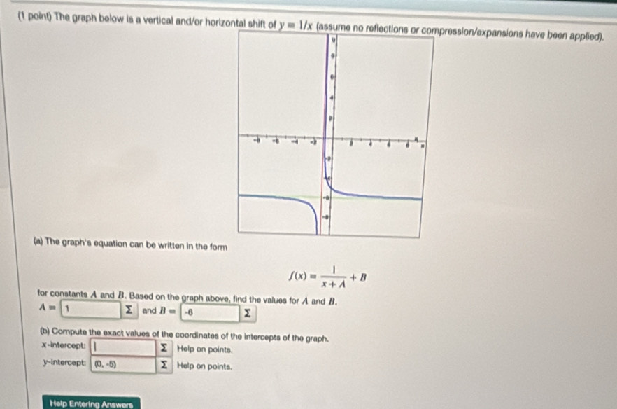 The graph below is a vertical and/or horizontal shift of y=1/x (assume ression/expansions have been applied). 
(a) The graph's equation can be written in the form
f(x)= 1/x+A +B
for constants A and B. Based on the graph above, find the values for A and B.
A= 1 Σ and B=-6
(b) Compute the exact values of the coordinates of the intercepts of the graph.
Σ
x-intercept: Help on points. 
y-intercept: (0,-5) Σ Help on points. 
Help Entering Answers