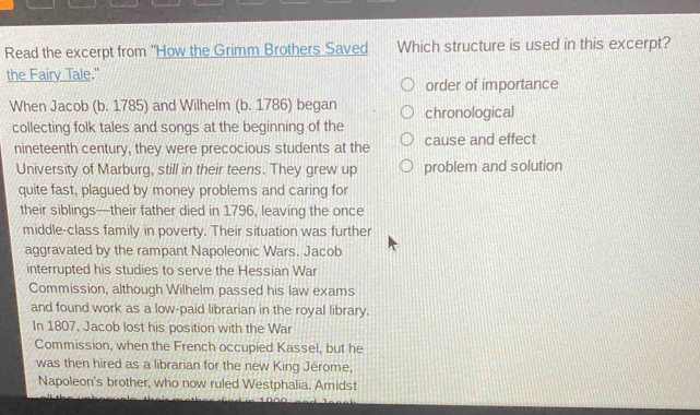 Read the excerpt from "How the Grimm Brothers Saved Which structure is used in this excerpt? 
the Fairy Tale." 
order of importance 
When Jacob (b. 1785) and Wilhelm (b. 1786) began chronological 
collecting folk tales and songs at the beginning of the 
nineteenth century, they were precocious students at the cause and effect 
University of Marburg, still in their teens. They grew up problem and solution 
quite fast, plagued by money problems and caring for 
their siblings—their father died in 1796, leaving the once 
middle-class family in poverty. Their situation was further 
aggravated by the rampant Napoleonic Wars. Jacob 
interrupted his studies to serve the Hessian War 
Commission, although Wilhelm passed his law exams 
and found work as a low-paid librarian in the royal library. 
In 1807, Jacob lost his position with the War 
Commission, when the French occupied Kassel, but he 
was then hired as a librarian for the new King Jérome, 
Napoleon's brother, who now ruled Westphalia. Amidst