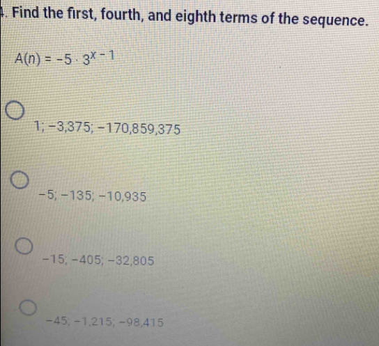 Find the first, fourth, and eighth terms of the sequence.
A(n)=-5· 3^(x-1)
1; −3,375; −170, 859, 375
-5; −135; −10,935
-15; -405; −32,805
-45; −1,215; −98,415