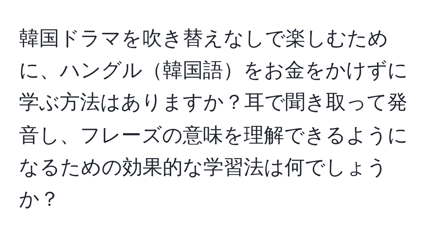 韓国ドラマを吹き替えなしで楽しむために、ハングル韓国語をお金をかけずに学ぶ方法はありますか？耳で聞き取って発音し、フレーズの意味を理解できるようになるための効果的な学習法は何でしょうか？