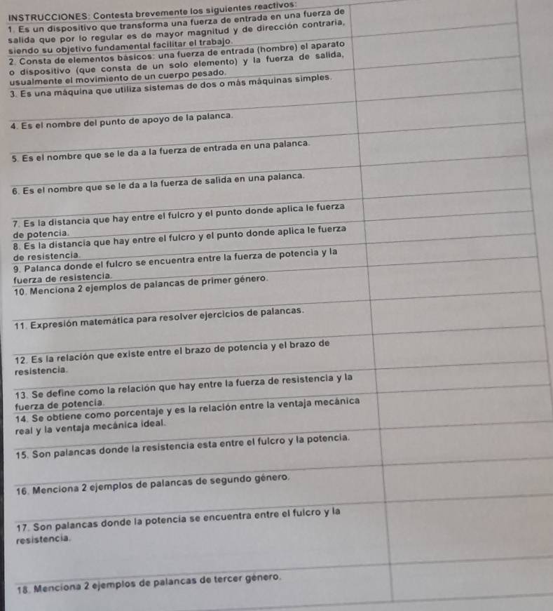 INSTRUCCIONES: Contesta brevemente los siguientes reactivos: 
1 Es un dispositivo que transforma una fuerza de entrada en una fuerza de 
salid y de dirección contraria, 
siend 
2. Co 
o dis 
usua 
3. Es 
4. Es 
5. Es 
6. Es 
7. E 
de p
8. E 
de r
9. P 
fuer 
10. 
11. 
12. 
res 
13. 
fue 
14. 
rea 
15. 
16. 
17. 
res 
18. Menciona 2 ejemplos de palancas d