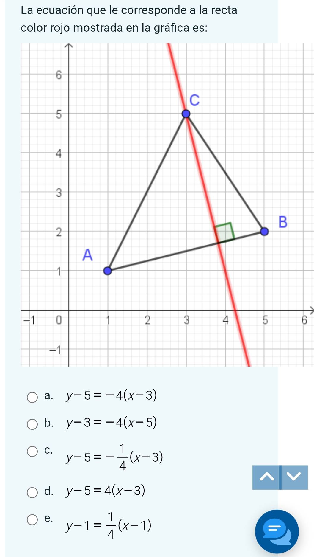 La ecuación que le corresponde a la recta
color rojo mostrada en la gráfica es:
6
a. y-5=-4(x-3)
b. y-3=-4(x-5)
C. y-5=- 1/4 (x-3)
d. y-5=4(x-3)
e. y-1= 1/4 (x-1)