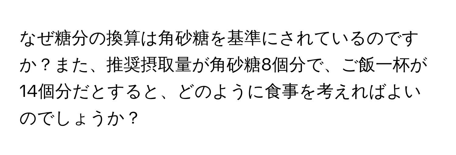 なぜ糖分の換算は角砂糖を基準にされているのですか？また、推奨摂取量が角砂糖8個分で、ご飯一杯が14個分だとすると、どのように食事を考えればよいのでしょうか？