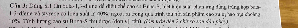 Dùng 8, 1 tấn buta -1, 3 -diene để điều chế cao su Buna-S, biết hiệu suất phản ứng đồng trùng hợp buta-
1,3 -diene và styrene có hiệu suất là 40%, ngoài ra trong quá trình thu hồi sản phẩm cao su bị hao hụt khoảng
10%. Tính lượng cao su Buna-S thu được (đơn vị: tấn). (làm tròn đến 2 chữ số sau dấu phầy)