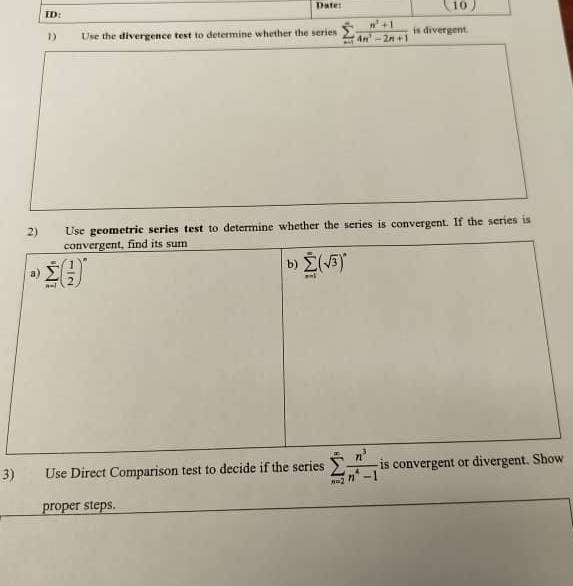 ID: Date:  10
1 Use the divergence test to determine whether the series sumlimits _(n=1)^(∈fty) (n^3+1)/4n^3-2n+1  is divergent.
2) Use geometric series test to determine whether the series is convergent. If the series is
3) Use Direct Comparison test to decide if the series sumlimits _(n=2)^(∈fty) n^3/n^4-1  is convergew
proper steps.