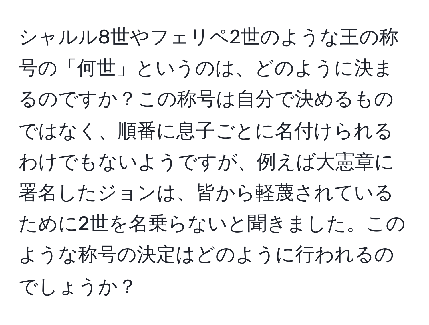 シャルル8世やフェリペ2世のような王の称号の「何世」というのは、どのように決まるのですか？この称号は自分で決めるものではなく、順番に息子ごとに名付けられるわけでもないようですが、例えば大憲章に署名したジョンは、皆から軽蔑されているために2世を名乗らないと聞きました。このような称号の決定はどのように行われるのでしょうか？