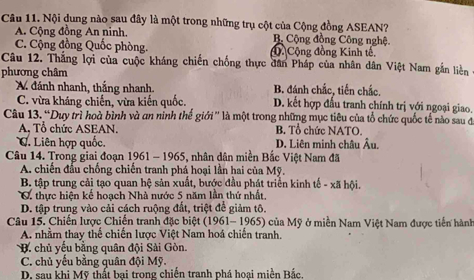 Nội dung nào sau đây là một trong những trụ cột của Cộng đồng ASEAN?
A. Cộng đồng An ninh. B Cộng đồng Công nghệ.
C. Cộng đồng Quốc phòng. đ Cộng đồng Kinh tế.
Câu 12. Thắng lợi của cuộc kháng chiến chống thực dân Pháp của nhân dân Việt Nam gắn liền
phương châm
A đánh nhanh, thắng nhanh. B. đánh chắc, tiến chắc.
C. vừa kháng chiến, vừa kiến quốc. D. kết hợp đấu tranh chính trị với ngoại giao.
Câu 13. “Duy trì hoà bình và an ninh thế giới' là một trong những mục tiêu của tổ chức quốc tế nào sau đá
A, Tổ chức ASEAN. B. Tổ chức NATO.
C. Liên hợp quốc. D. Liên minh châu Âu.
Câu 14. Trong giai đoạn 1961 - 1965, nhân dân miền Bắc Việt Nam đã
A. chiến đấu chống chiến tranh phá hoại lần hai của Mỹ.
B tập trung cải tạo quan hệ sản xuất, bước đầu phát triển kinh tế - xã hội.
C. thực hiện kể hoạch Nhà nước 5 năm lần thứ nhất.
D. tập trung vào cải cách ruộng đất, triệt để giảm tô.
Câu 15. Chiến lược Chiến tranh đặc biệt (1961- 1965) của Mỹ ở miền Nam Việt Nam được tiến hành
A. nhằm thay thế chiến lược Việt Nam hoá chiến tranh.
B. chủ yếu bằng quân đội Sài Gòn.
C. chủ yếu bằng quân đội Mỹ.
D. sau khi Mỹ thất bại trong chiến tranh phá hoại miền Bắc.