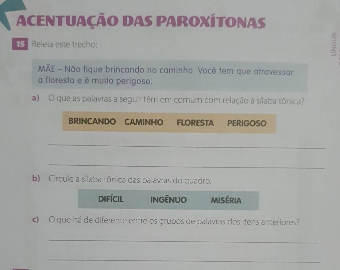 ACENTUAÇÃO DAS PAROXÍTONAS 
5 Releia este trecho: 
5 
MÃE - Não fique brincando no caminho. Você tem que atravessar 
a floresta e é muito perigoso. 
a) O que as palavras a seguir têm em comum com relação à sílaba tônica? 
BRINCANDO CAMINHO FLORESTA PERIGOSO 
_ 
_ 
b) Circule a sílaba tônica das palavras do quadro. 
difícil INGÊNUO miséria 
c) O que há de diferente entre os grupos de palavras dos itens anteriores? 
_ 
_