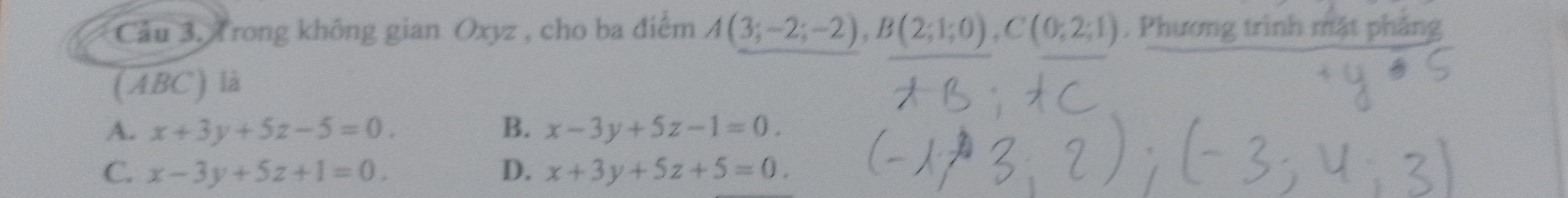 Cầu 3.4 rong không gian Oxyz , cho ba điểm A(3;-2;-2), B(2;1;0), C(0;2;1). Phương trình mặt phăng
(ABC) là
A. x+3y+5z-5=0. B. x-3y+5z-1=0.
C. x-3y+5z+1=0. D. x+3y+5z+5=0.