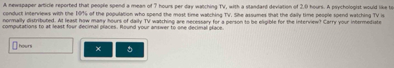 A newspaper article reported that people spend a mean of 7 hours per day watching TV, with a standard deviation of 2.0 hours. A psychologist would like to 
conduct interviews with the 10% of the population who spend the most time watching TV. She assumes that the daily time people spend watching TV is 
normally distributed. At least how many hours of daily TV watching are necessary for a person to be eligible for the interview? Carry your intermediate 
computations to at least four decimal places. Round your answer to one decimal place.
hours × 5