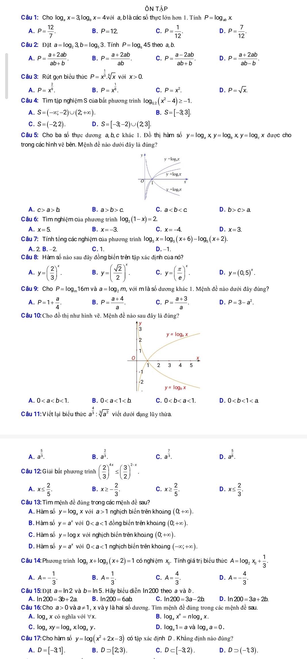 ÔN TÂP
Câu 1: Cho log _ax=3,log _bx=4v với  a, b là các số thực lớn hơn 1. Tính P=log _abx
A. P= 12/7 . P= 1/12 . P= 7/12 .
B. P=12. C. D.
Câu 2: Đặt a=log _23,b=log _53. Tính P=log _645 5 theo a, b.
A. P= (a+2ab)/ab+b  B. P= (a+2ab)/ab . C. P= (a-2ab)/ab+b . D. P= (a+2ab)/ab-b .
Câu 3: Rút gọn biểu thức P=x^(frac 1)3.sqrt[6](x) Với X>0.
A. P=x^(frac 2)9. P=x^(frac 1)8.
B.
C. P=x^2. D. P=sqrt(x).
Câu 4: Tìm tập nghiệm S của bắt phương trình log _0,2(x^2-4)≥ -1.
A. S=(-∈fty ;-2)∪ (2;+∈fty ). B. S=[-3;3].
C. S=(-2;2). D. S=[-3;-2)∪ (2;3].
Câu 5: Cho ba số thực dương a, b, c khác 1. Đồ thị hàm số y=log _ax,y=log _bx,y=log x được cho
trong các hình vẽ bên. Mệnh đề nào dưới đây là đúng?
A. c>a>b. B. a>b>c. C. a D. b>c>a.
Câu 6: Tìm nghiệm của phương trình log _2(1-x)=2.
A. x=5. B. x=-3. C. x=-4. D. x=3.
Câu 7: Tính tổng các nghiệm của phương trình log _5x=log _5(x+6)-log _5(x+2).
A. 2. B. −2. C. 1.
D. -1.
Câu 8: Hàm số nào sau đây đồng biến trên tập xác định của nó?
A. y=( 2/3 )^x. B. y=( sqrt(2)/2 )^x. C. y=( π /e )^x. D. y=(0,5)^x.
Câu 9: Cho P=log _r 16m và a=lo g, m, với m là số dương khác 1. Mệnh đề nào dưới đây đúng?
A. P=1+ a/4 . B. P= (a+4)/a . C. P= (a+3)/a . D. P=3-a^2.
Câu 10:Cho đồ thị như hình vẽ. Mệnh đề nào sau đây là đúng?
A. 0<1. B. 0 C. 0<1. D. 0
Câu 11:Viết lại biểu thức a^(frac 4)3:sqrt[3](a^2) viết dưới dạng lũy thừa.
A. a^(frac 5)3. a^(frac 2)3. a^(frac 7)3. D. a^(frac 5)8.
B.
C.
Câu 12:Giải bất phương trình ( 2/3 )^4x≤ ( 3/2 )^2-x.
A. x≤  2/5 . x≥ - 2/3 . C. x≥  2/5 . D. x≤  2/3 .
B.
Câu 13: Tìm mệnh đề đúng trong các mệnh đề sau?
A. Hàm số y=log _ax với a>1 nghịch biến trên khoảng (0,+∈fty ).
B. Hàm số y=a^x với 0 đồng biến trên khoảng (0;+∈fty ).
C. Hàm số y=lo g x với nghịch biến trên khoảng (0;+∈fty ).
D. Hàm số y=a^x với 0 nghịch biến trên khoảng (-∈fty ;+∈fty ).
Câu 14: Phương trình log _3x+log (x+2)=1 có nghiệm x. Tính giá trị biểu thức A=log _2x_0+ 1/3 .
A. A=- 1/3 . B. A= 1/3 . C. A= 4/3 . A=- 4/3 .
D.
Câu 15: Đặt a=ln 2va b=ln 5 5. Hãy biểu diễn In 200 theo a và b.
A. ln 200=3b+2a. B. ln 200=6ab. C. ln 200=3a-2b. D . ln 200=3a+2b.
Câu 16: Cho a>0vaa!= 1, x và y là hai số dương. Tìm mệnh đề đúng trong các mệnh đề sau.
A. log,x có nghĩa với ∀x. B. log _ax^n=nlog _ax.
C. log _axy=log _ax.log _ay. D. log _a1=avalog _aa=0.
Câu 17:Chc 6 hàm số y=log (x^2+2x-3) có tập xác định D . Khẳng định nào đúng?
A. D=[-3,1]. B. Dsupset [2;3). C. D⊂ [-3;2) D. Dsupset (-1;3).