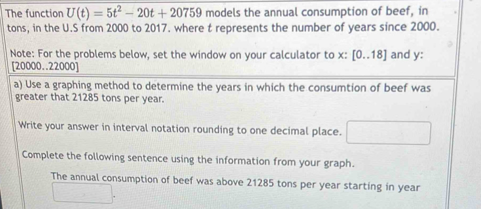 The function U(t)=5t^2-20t+20759 models the annual consumption of beef, in 
tons, in the U.S from 2000 to 2017. where t represents the number of years since 2000. 
Note: For the problems below, set the window on your calculator to x : [0..18] and y :
[20000..22000]
a) Use a graphing method to determine the years in which the consumtion of beef was 
greater that 21285 tons per year. 
Write your answer in interval notation rounding to one decimal place. □ 
Complete the following sentence using the information from your graph. 
The annual consumption of beef was above 21285 tons per year starting in year
□.