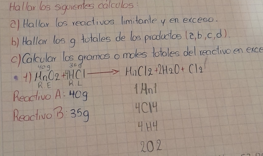 Hallar 6os siquientes calcolos 
c) Hallar los reactivos limitante y en exceso. 
b) Hallar los g totales de los productos (a,b,c,d)
() Calcular los gramos o moles lotales del reactive en exce 
35d 
+) HnO2+4HClto MnCl2+2H2Cl_2+2H_2O+Cl_2 yoq 
R E H. L 
Reacivo A:40g
tAnt 
Reactivo 3:35g
4C14
4H4 
202