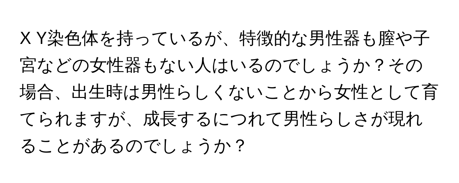 Y染色体を持っているが、特徴的な男性器も膣や子宮などの女性器もない人はいるのでしょうか？その場合、出生時は男性らしくないことから女性として育てられますが、成長するにつれて男性らしさが現れることがあるのでしょうか？