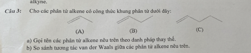 alkyne. 
Câu 3: Cho các phân tử alkene có công thức khung phân tử dưới đây: 
(A) (B) (C) 
a) Gọi tên các phân tử alkene nêu trên theo danh pháp thay thế. 
b) So sánh tương tác van der Waals giữa các phân tử alkene nêu trên.