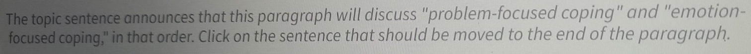 The topic sentence announces that this paragraph will discuss "problem-focused coping" and "emotion- 
focused coping," in that order. Click on the sentence that should be moved to the end of the paragraph.