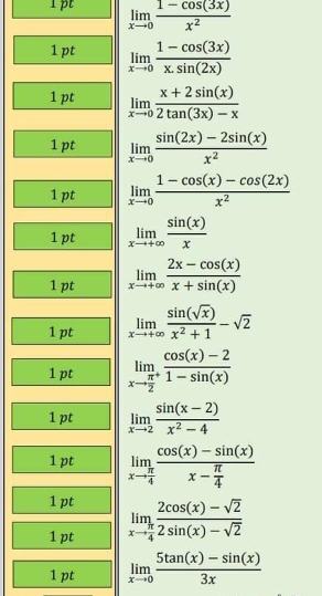 limlimits _xto 0 (1-cos (3x))/x^2 
1pt limlimits _xto 0 (1-cos (3x))/x.sin (2x) 
1pt limlimits _xto 0 (x+2sin (x))/2tan (3x)-x 
1pt limlimits _xto 0 (sin (2x)-2sin (x))/x^2 
1 pt limlimits _xto 0 (1-cos (x)-cos (2x))/x^2 
1pt limlimits _xto +∈fty  sin (x)/x 
1 pt limlimits _xto +∈fty  (2x-cos (x))/x+sin (x) 
1 pt limlimits _xto +∈fty  sin (sqrt(x))/x^2+1 -sqrt(2)
1 pt limlimits _xto frac π 2^+ (cos (x)-2)/1-sin (x) 
1 pt limlimits _xto 2 (sin (x-2))/x^2-4 
1 pt limlimits _xto  π /4 frac cos (x)-sin (x)x- π /4 
1 pt 
1 pt limlimits _xto  π /4  (2cos (x)-sqrt(2))/2sin (x)-sqrt(2) 
1 pt limlimits _xto 0 (5tan (x)-sin (x))/3x 