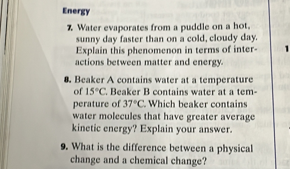 Energy 
7. Water evaporates from a puddle on a hot, 
sunny day faster than on a cold, cloudy day. 
Explain this phenomenon in terms of inter- 1 
actions between matter and energy. 
8. Beaker A contains water at a temperature 
of 15°C. Beaker B contains water at a tem- 
perature of 37°C. Which beaker contains 
water molecules that have greater average 
kinetic energy? Explain your answer. 
9. What is the difference between a physical 
change and a chemical change?