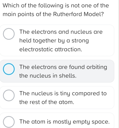 Which of the following is not one of the
main points of the Rutherford Model?
The electrons and nucleus are
held together by a strong 
electrostatic attraction.
The electrons are found orbiting
the nucleus in shells.
The nucleus is tiny compared to
the rest of the atom.
The atom is mostly empty space.