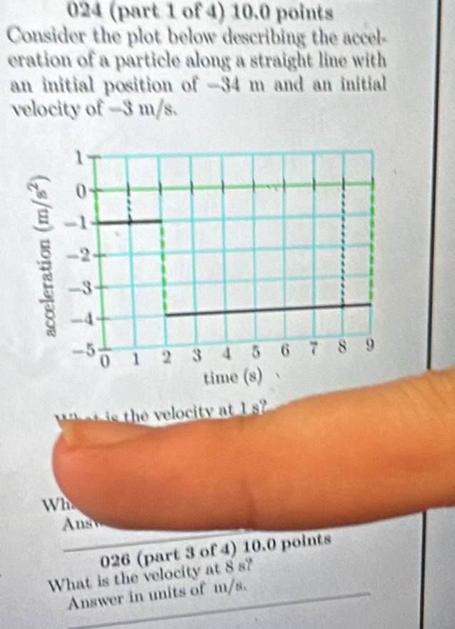 024 (part 1 of 4) 10.0 points 
Consider the plot below describing the accel- 
eration of a particle along a straight line with 
an initial position of -34 m and an initial 
velocity of -3 m/s.
1
0
-1
-2
-3
-4
-5 1 2 3 4 5 6 7 8 9
0
time (s) 
s he elocity at 1
Wh. 
Ans 
026 (part 3 of 4) 10.0 points 
What is the velocity at 8 s? 
Answer in units of m/s.