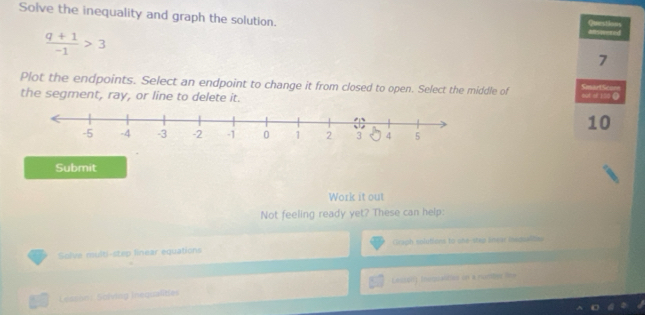 Solve the inequality and graph the solution. 
Msheted Questions
 (q+1)/-1 >3
7 
Plot the endpoints. Select an endpoint to change it from closed to open. Select the middle of SmartScorn o0E M 150 Ω 
the segment, ray, or line to delete it.
10
Submit 
Work it out 
Not feeling ready yet? These can help: 
Solve multi-step linear equations Graph solutiors to she-step lmear iedualites 
Lessón: Solving inequalities Leci01) Inequaltics on a rumbl lhe