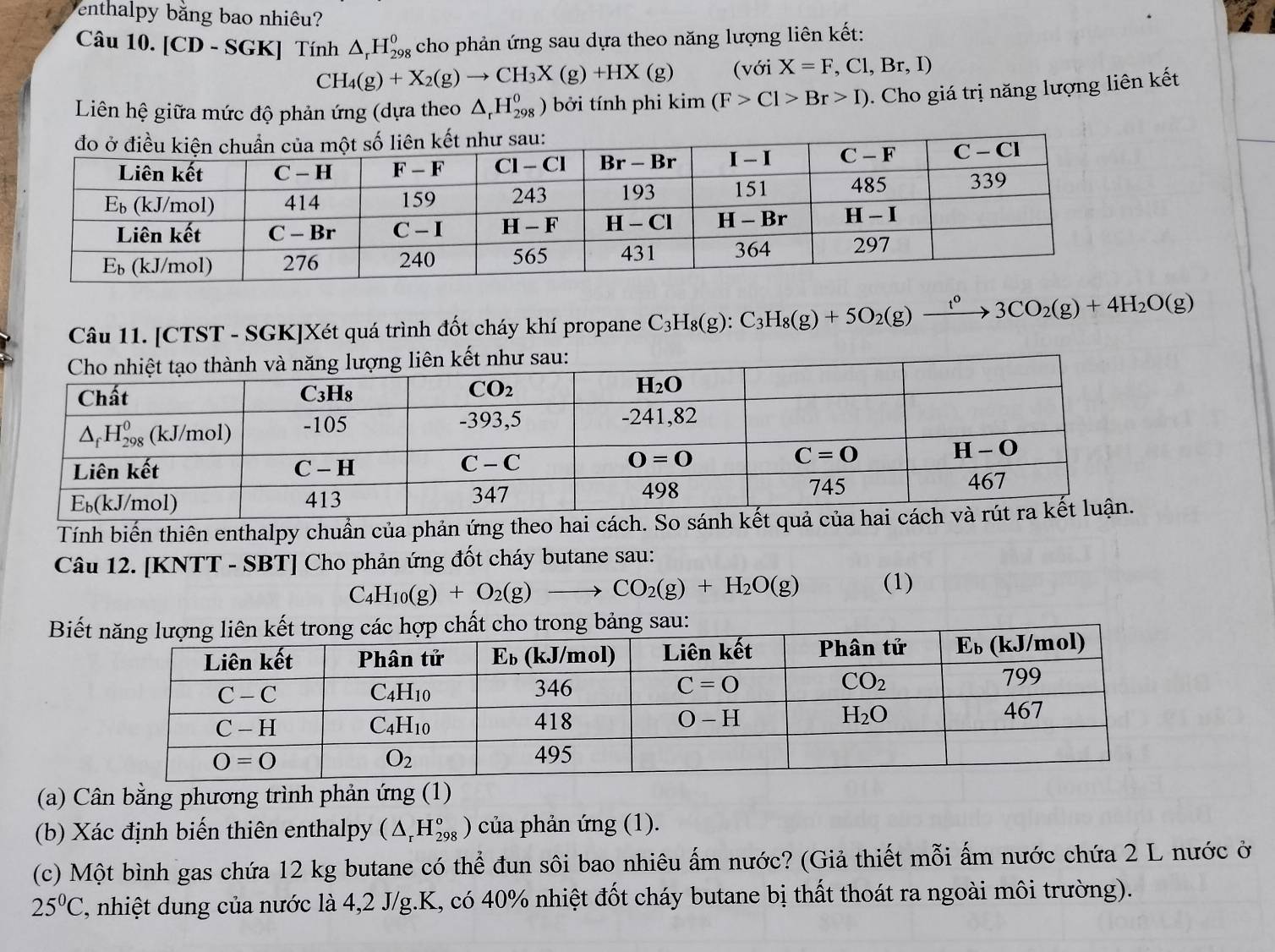 enthalpy bằng bao nhiêu?
Câu 10. [CD - SGK] Tính △ _rH_(298)^0 cho phản ứng sau dựa theo năng lượng liên kết:
CH_4(g)+X_2(g)to CH_3X(g)+HX(g) (với X=F,Cl,Br,I)
Liên hệ giữa mức độ phản ứng (dựa theo △ _rH_(298)^o ) bởi tính phi kim(F>Cl>Br>I) ). Cho giá trị năng lượng liên kết
Câu 11. [CTST - SGK]Xét quá trình đốt cháy khí propane C_3H_8(g):C_3H_8(g)+5O_2(g)xrightarrow t^o3CO_2(g)+4H_2O(g)
Tính biến thiên enthalpy chuần của phản ứng theo hai 
Câu 12. [KNTT - SBT] Cho phản ứng đốt cháy butane sau:
C_4H_10(g)+O_2(g)to CO_2(g)+H_2O(g) (1)
Biếng sau:
(a) Cân bằng phương trình phản ứng (1)
(b) Xác định biến thiên enthalpy (△ _rH_(298)^o ) của phản ứng (1).
(c) Một bình gas chứa 12 kg butane có thể đun sôi bao nhiêu ấm nước? (Giả thiết mỗi ấm nước chứa 2 L nước ở
25°C C, nhiệt dung của nước là 4,2 J/g.K, có 40% nhiệt đốt cháy butane bị thất thoát ra ngoài môi trường).