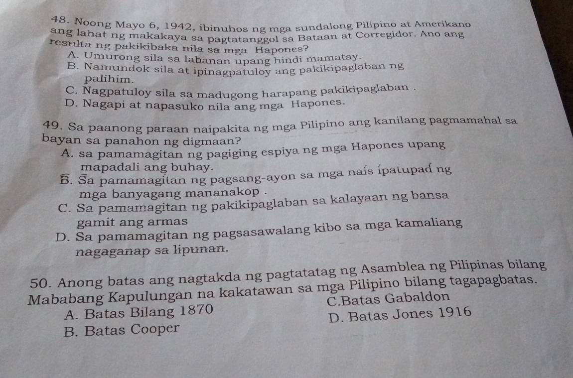 Noong Mayo 6, 1942, ibinuhos ng mga sundalong Pilipino at Amerikano
ang lahat ng makakaya sa pagtatanggol sa Bataan at Corregidor. Ano ang
resulta ng pakikibaka nila sa mga Hapones?
A. Umurong sila sa labanan upang hindi mamatay.
B. Namundok sila at ipinagpatuloy ang pakikipaglaban ng
palihim.
C. Nagpatuloy sila sa madugong harapang pakikipaglaban .
D. Nagapi at napasuko nila ang mga Hapones.
49. Sa paanong paraan naipakita ng mga Pilipino ang kanilang pagmamahal sa
bayan sa panahon ng digmaan?
A. sa pamamagitan ng pagiging espiya ng mga Hapones upang
mapadali ang buhay.
B. Sa pamamagitan ng pagsang-ayon sa mga naís ipatupad ng
mga banyagang mananakop .
C. Sa pamamagitan ng pakikipaglaban sa kalayaan ng bansa
gamit ang armas
D. Sa pamamagitan ng pagsasawalang kibo sa mga kamaliang
nagaganap sa lipunan.
50. Anong batas ang nagtakda ng pagtatatag ng Asamblea ng Pilipinas bilang
Mababang Kapulungan na kakatawan sa mga Pilipino bilang tagapagbatas.
A. Batas Bilang 1870 C.Batas Gabaldon
B. Batas Cooper D. Batas Jones 1916