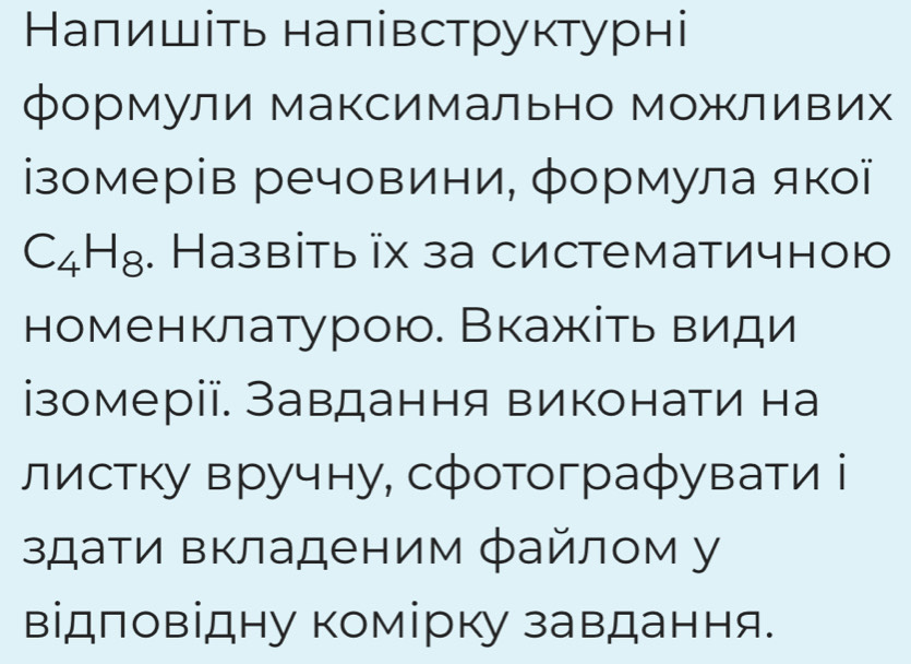 Наπишіть налівструктурні 
формули Максимально Можливих 
ізомерів речовини, формула якої
C_4H_8. Назвіть іх за систематичною 
номенклатурою. Вкажіть види 
ізомерії. Завдання виконати на 
листку вручну, сфотографувати і 
здати вкладеним файлом у 
відповідну комірку завдання.