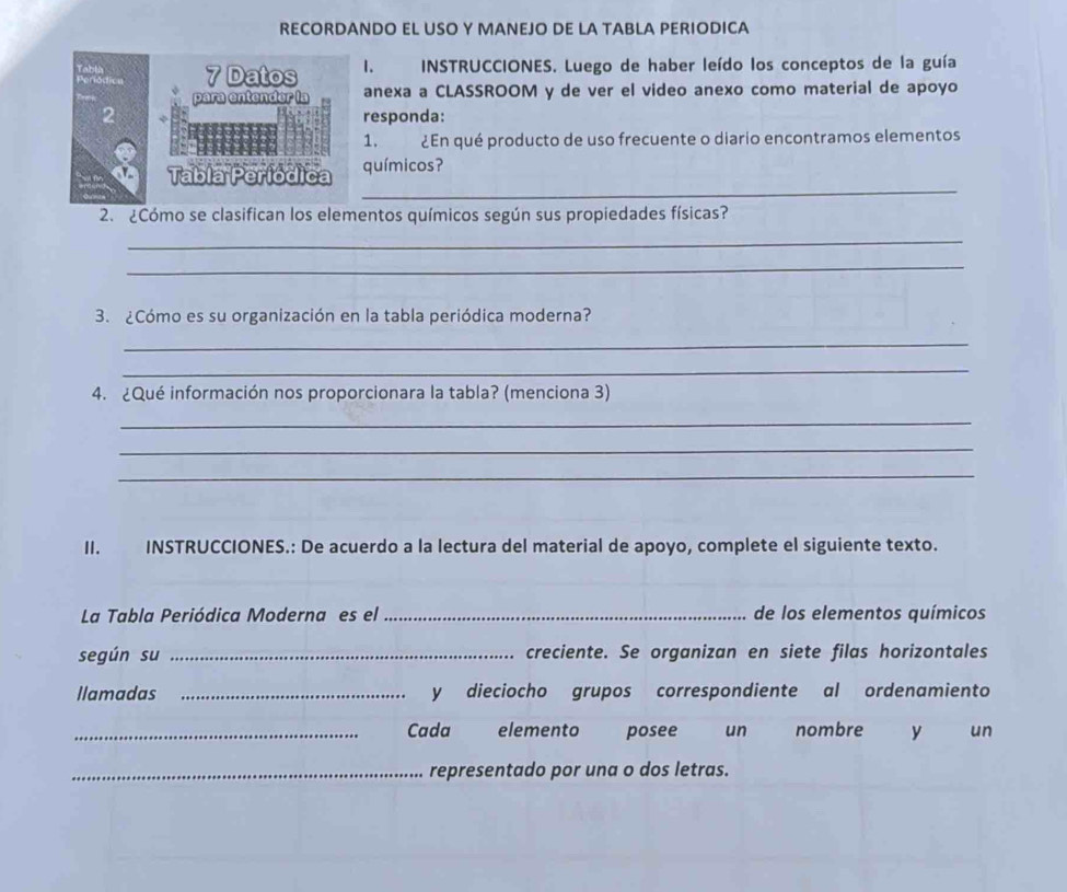 RECORDANDO EL USO Y MANEJO DE LA TABLA PERIODICA 
7 Datos I. INSTRUCCIONES. Luego de haber leído los conceptos de la guía 
para entender la anexa a CLASSROOM y de ver el video anexo como material de apoyo 
2 responda: 
1. ¿En qué producto de uso frecuente o diario encontramos elementos 
_ 
Tabia Períódica químicos? 
2. ¿Cómo se clasifican los elementos químicos según sus propiedades físicas? 
_ 
_ 
3. ¿Cómo es su organización en la tabla periódica moderna? 
_ 
_ 
4. ¿Qué información nos proporcionara la tabla? (menciona 3) 
_ 
_ 
_ 
I. INSTRUCCIONES.: De acuerdo a la lectura del material de apoyo, complete el siguiente texto. 
La Tabla Periódica Moderna es el _de los elementos químicos 
según su _creciente. Se organizan en siete filas horizontales 
llamadas _y dieciocho grupos correspondiente al ordenamiento 
_Cada elemento posee un nombre y un 
_representado por una o dos letras.