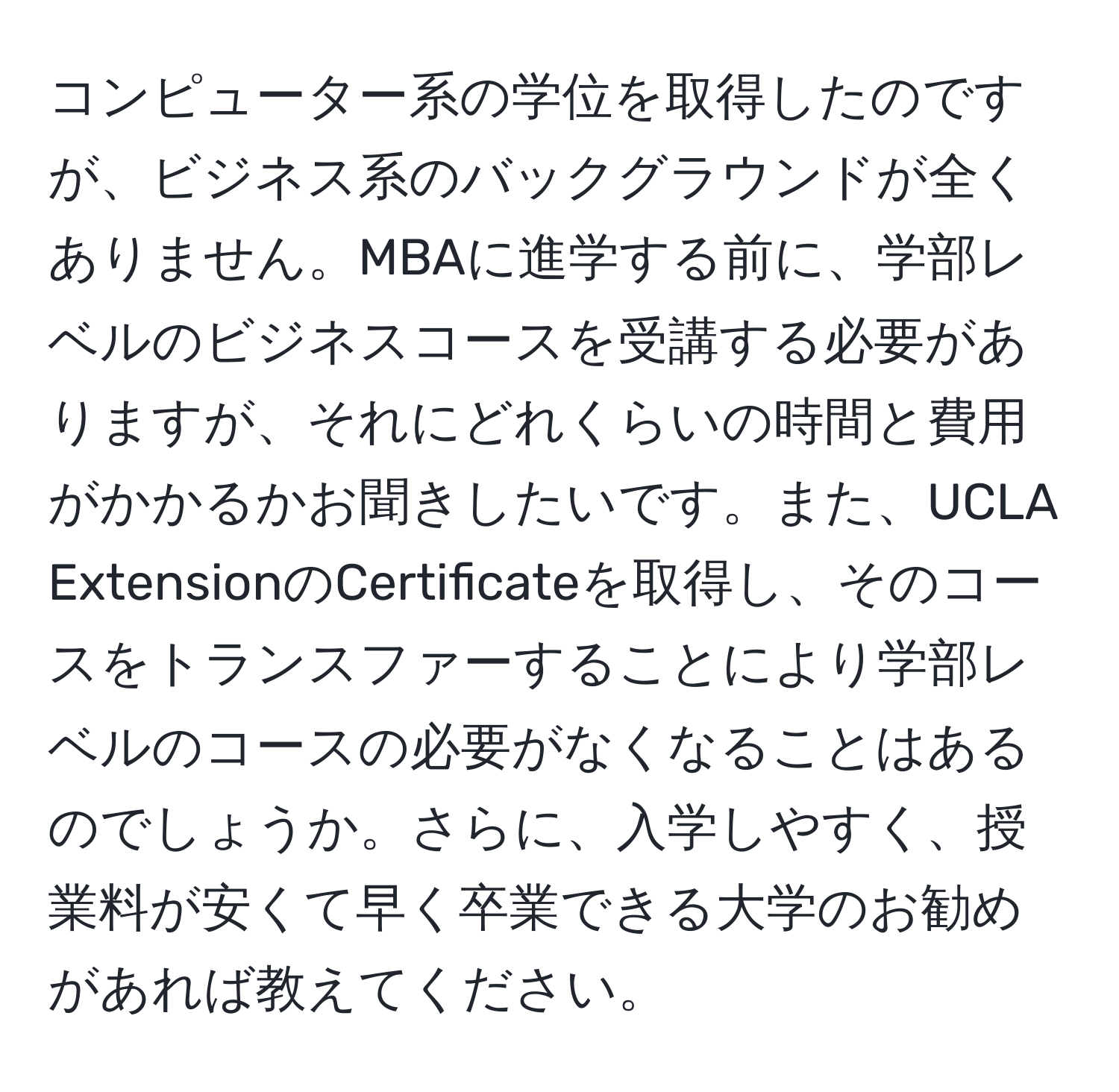 コンピューター系の学位を取得したのですが、ビジネス系のバックグラウンドが全くありません。MBAに進学する前に、学部レベルのビジネスコースを受講する必要がありますが、それにどれくらいの時間と費用がかかるかお聞きしたいです。また、UCLA ExtensionのCertificateを取得し、そのコースをトランスファーすることにより学部レベルのコースの必要がなくなることはあるのでしょうか。さらに、入学しやすく、授業料が安くて早く卒業できる大学のお勧めがあれば教えてください。