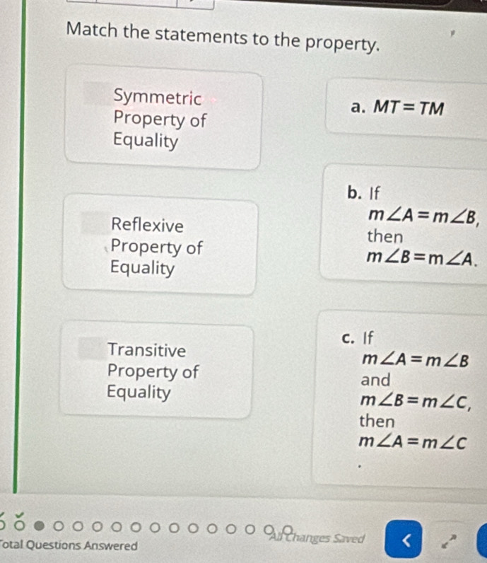 Match the statements to the property.
Symmetric MT=TN
a.
Property of
Equality
b. If
m∠ A=m∠ B, 
Reflexive then
Property of
Equality
m∠ B=m∠ A. 
c. If
Transitive
m∠ A=m∠ B
Property of and
Equality m∠ B=m∠ C, 
then
m∠ A=m∠ C
otal Questions Answered
Changes Saved