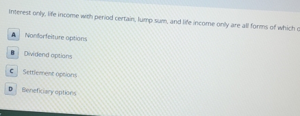 Interest only, life income with period certain, lump sum, and life income only are all forms of which o
A Nonforfeiture options
B Dividend options
C Settlement options
D Beneficiary options