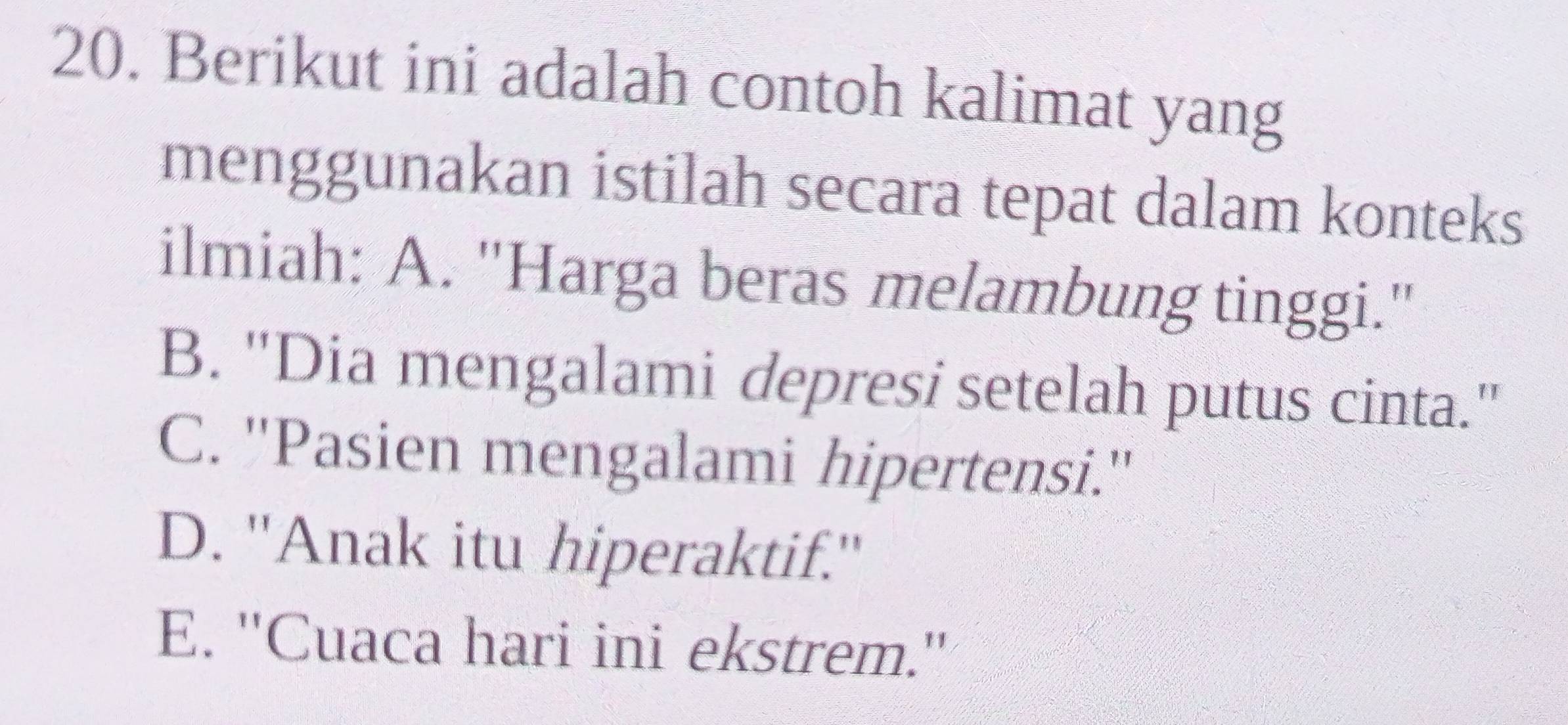 Berikut ini adalah contoh kalimat yang
menggunakan istilah secara tepat dalam konteks
ilmiah: A. ''Harga beras melambung tinggi.''
B. ''Dia mengalami depresi setelah putus cinta.''
C. ''Pasien mengalami hipertensi.''
D. ''Anak itu hiperaktif.''
E. ''Cuaca hari ini ekstrem.''