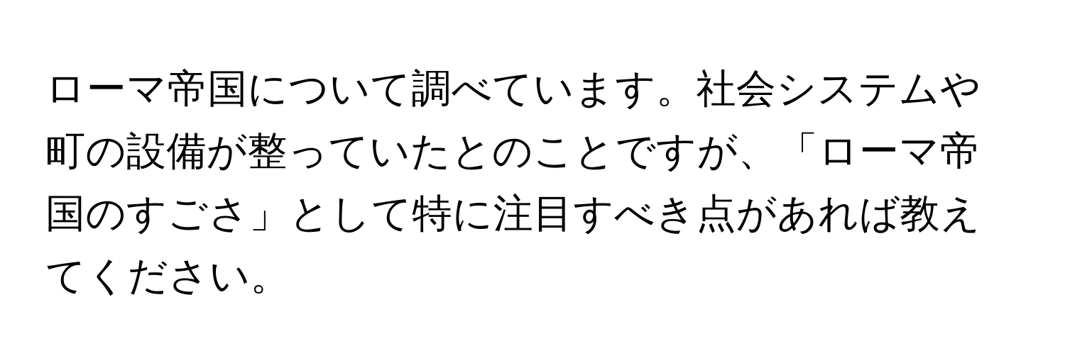 ローマ帝国について調べています。社会システムや町の設備が整っていたとのことですが、「ローマ帝国のすごさ」として特に注目すべき点があれば教えてください。