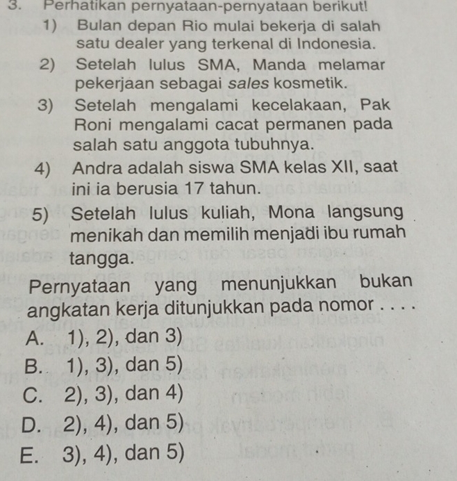 Perhatikan pernyataan-pernyataan berikut!
1) Bulan depan Rio mulai bekerja di salah
satu dealer yang terkenal di Indonesia.
2) Setelah Iulus SMA, Manda melamar
pekerjaan sebagai sales kosmetik.
3) Setelah mengalami kecelakaan, Pak
Roni mengalami cacat permanen pada
salah satu anggota tubuhnya.
4) Andra adalah siswa SMA kelas XII, saat
ini ia berusia 17 tahun.
5) Setelah lulus kuliah, Mona langsung
menikah dan memilih menjadi ibu rumah
tangga.
Pernyataan yang menunjukkan bukan
angkatan kerja ditunjukkan pada nomor . . . .
A. 1),2) , dan 3)
B. 1),3) , dan 5)
C. 2),3) , dan 4)
D. 2),4) , dan 5)
E. 3),4) , dan 5)