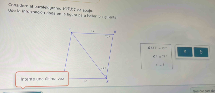 Considere el paralelogramo VWXY de abajo. 
Use la información dada en la figura para hallar lo siguiente:
v 4x W
79°
∠ YXV=79°
× 5
∠ Y=79°
x=3
48°
Intente una última vez 12 X
Guardar para de