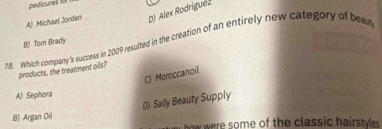 pedicures für
A) Michael Jordan
D) Alex Rodrigue2
78. Which company's success in 2009 resulted in the creation of an entirely new category of bea
B) Tom Brady
products, the treatment oils?
C) Moroccanoil
A) Sephora
D) Sally Beauty Supply
B) Argan Oil
how were some of the classic hairstyes.